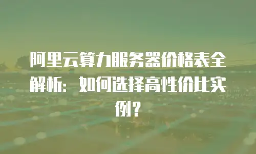 阿里云算力服务器价格表全解析：如何选择高性价比实例？