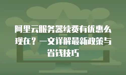 阿里云服务器续费有优惠么现在？一文详解最新政策与省钱技巧