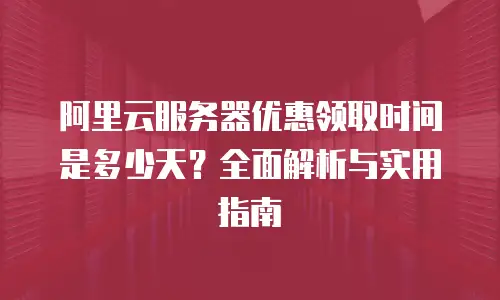 阿里云服务器优惠领取时间是多少天？全面解析与实用指南