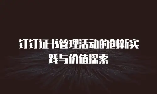 钉钉证书管理活动的创新实践与价值探索