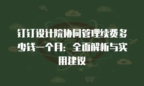 钉钉设计院协同管理续费多少钱一个月：全面解析与实用建议