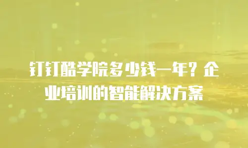 钉钉酷学院多少钱一年？企业培训的智能解决方案