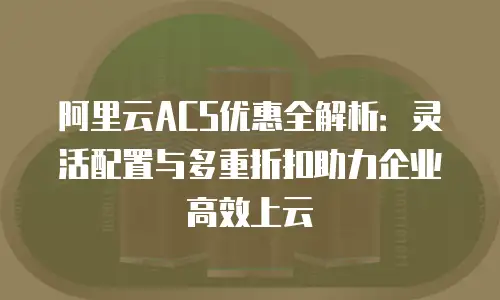 阿里云ACS优惠全解析：灵活配置与多重折扣助力企业高效上云