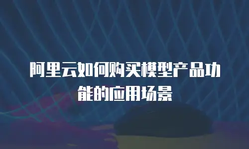 阿里云如何购买模型产品功能的应用场景