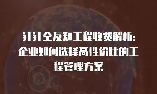钉钉仝友知工程收费解析：企业如何选择高性价比的工程管理方案