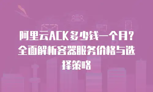 阿里云ACK多少钱一个月？全面解析容器服务价格与选择策略