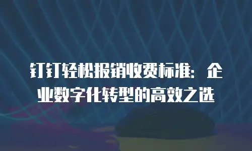 钉钉轻松报销收费标准：企业数字化转型的高效之选