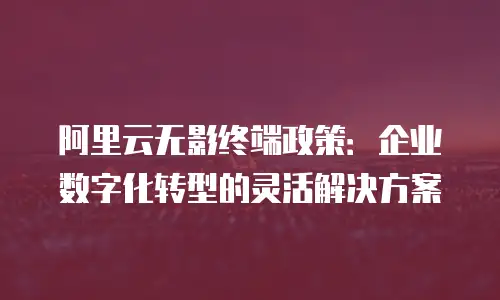 阿里云无影终端政策：企业数字化转型的灵活解决方案