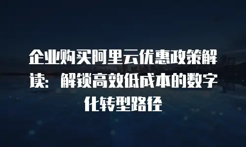 企业购买阿里云优惠政策解读：解锁高效低成本的数字化转型路径