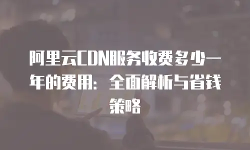 阿里云CDN服务收费多少一年的费用：全面解析与省钱策略