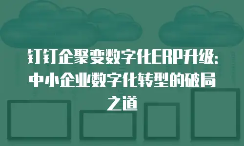 钉钉企聚变数字化ERP升级：中小企业数字化转型的破局之道