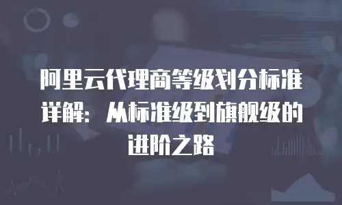 阿里云代理商等级划分标准详解：从标准级到旗舰级的进阶之路