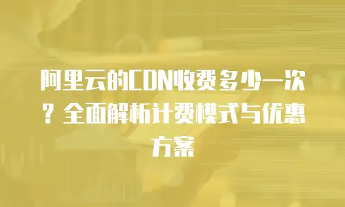 阿里云的CDN收费多少一次？全面解析计费模式与优惠方案