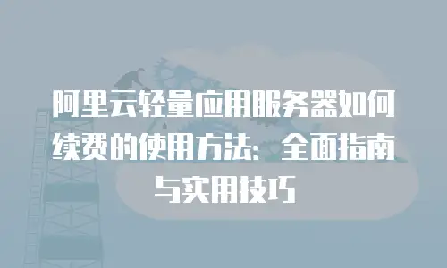 阿里云轻量应用服务器如何续费的使用方法：全面指南与实用技巧
