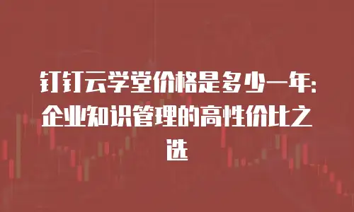 钉钉云学堂价格是多少一年：企业知识管理的高性价比之选