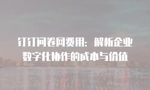 钉钉问卷网费用：解析企业数字化协作的成本与价值