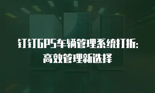 钉钉GPS车辆管理系统打折：高效管理新选择