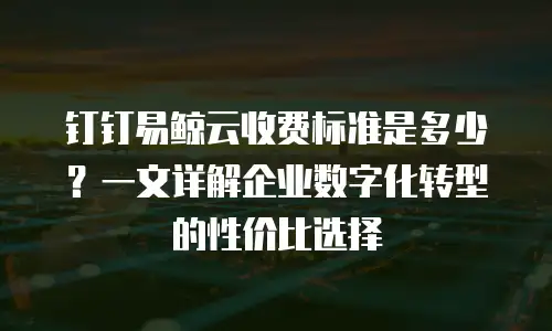 钉钉易鲸云收费标准是多少？一文详解企业数字化转型的性价比选择