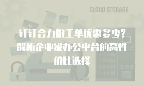 钉钉合力微工单优惠多少？解析企业级办公平台的高性价比选择