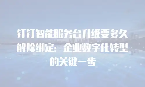 钉钉智能服务台升级要多久解除绑定：企业数字化转型的关键一步