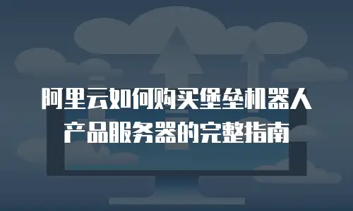 阿里云如何购买堡垒机器人产品服务器的完整指南