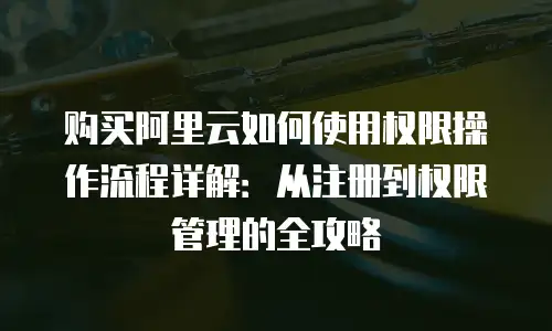购买阿里云如何使用权限操作流程详解：从注册到权限管理的全攻略