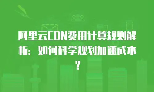 阿里云CDN费用计算规则解析：如何科学规划加速成本？