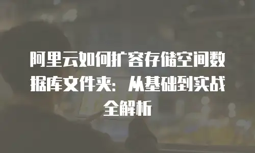 阿里云如何扩容存储空间数据库文件夹：从基础到实战全解析