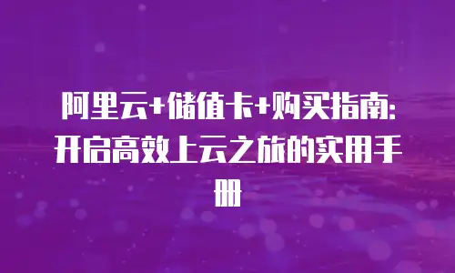 阿里云+储值卡+购买指南：开启高效上云之旅的实用手册