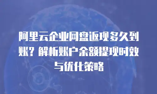 阿里云企业网盘返现多久到账？解析账户余额提现时效与优化策略