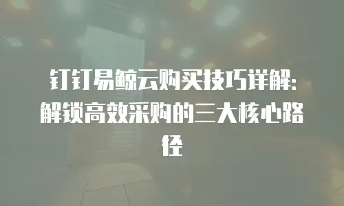 钉钉易鲸云购买技巧详解：解锁高效采购的三大核心路径