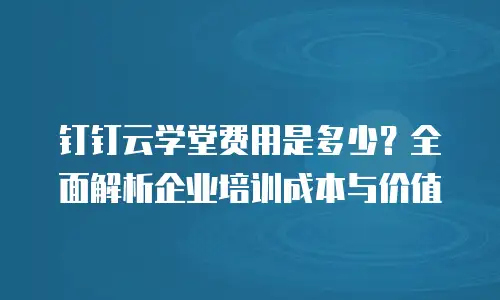 钉钉云学堂费用是多少？全面解析企业培训成本与价值