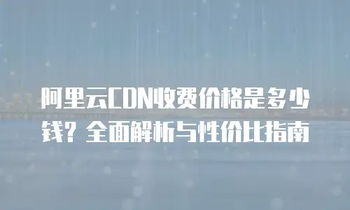 阿里云CDN收费价格是多少钱？全面解析与性价比指南