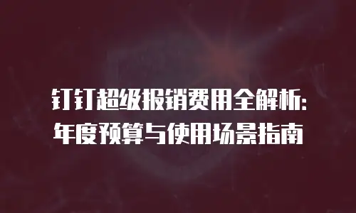 钉钉超级报销费用全解析：年度预算与使用场景指南
