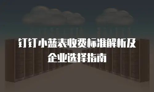 钉钉小蓝表收费标准解析及企业选择指南