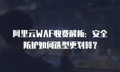 阿里云WAF收费解析：安全防护如何选型更划算？
