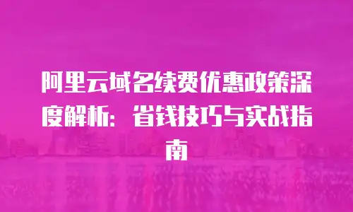 阿里云域名续费优惠政策深度解析：省钱技巧与实战指南