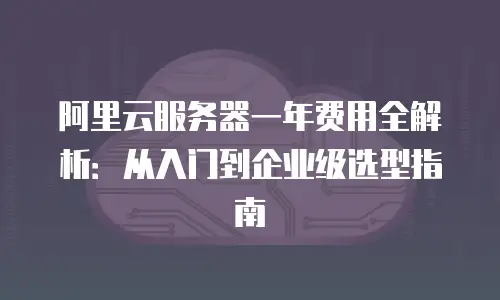 阿里云服务器一年费用全解析：从入门到企业级选型指南
