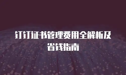 钉钉证书管理费用全解析及省钱指南