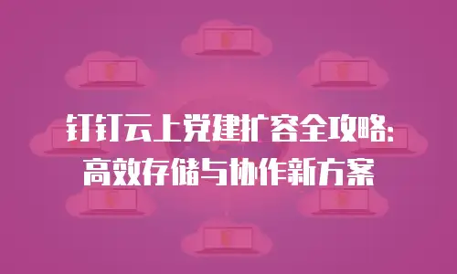 钉钉云上党建扩容全攻略：高效存储与协作新方案