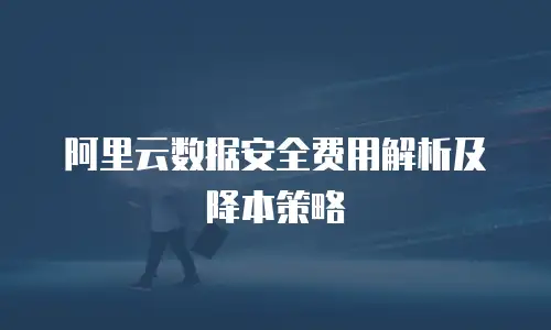 阿里云数据安全费用解析及降本策略