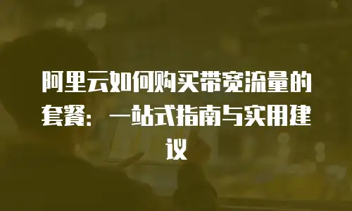 阿里云如何购买带宽流量的套餐：一站式指南与实用建议