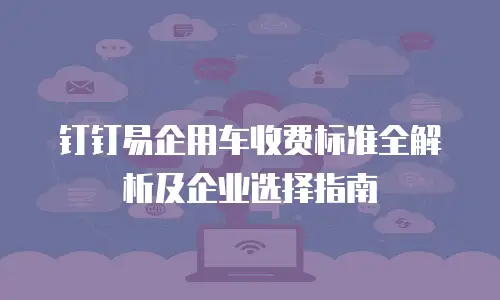钉钉易企用车收费标准全解析及企业选择指南