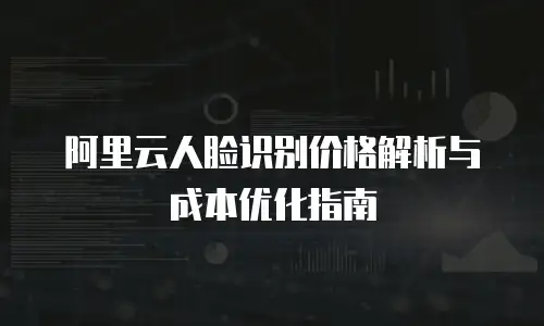 阿里云人脸识别价格解析与成本优化指南