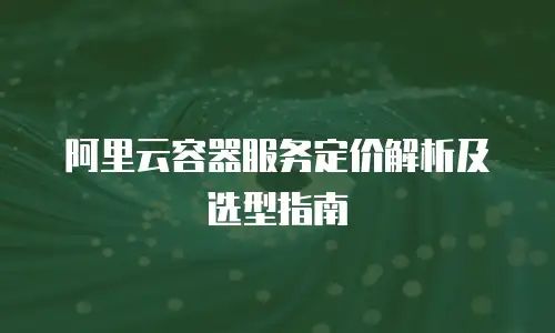 阿里云容器服务定价解析及选型指南