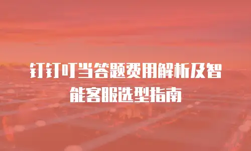 钉钉叮当答题费用解析及智能客服选型指南