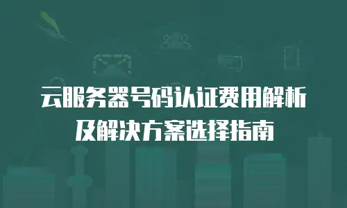 云服务器号码认证费用解析及解决方案选择指南