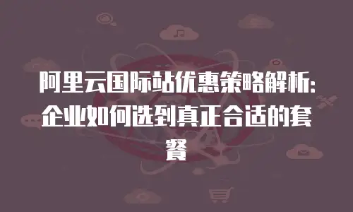 阿里云国际站优惠策略解析：企业如何选到真正合适的套餐