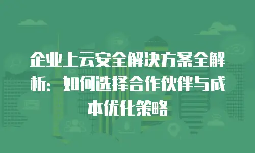 企业上云安全解决方案全解析：如何选择合作伙伴与成本优化策略