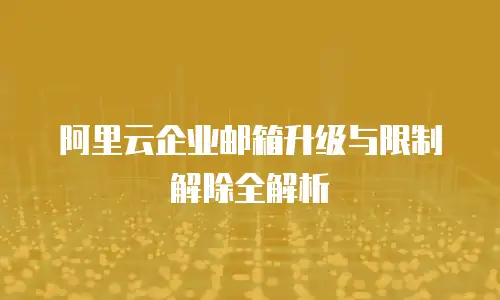 阿里云企业邮箱升级与限制解除全解析